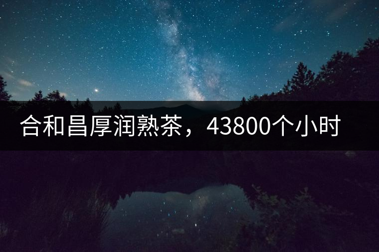 合和昌厚潤(rùn)熟茶，43800個(gè)小時(shí)把時(shí)光轉(zhuǎn)化成嘗得到的味道！