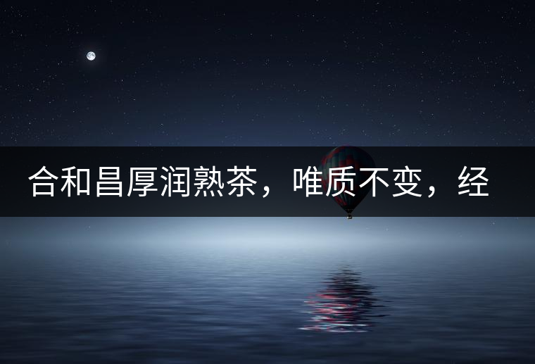 合和昌厚潤(rùn)熟茶，唯質(zhì)不變，經(jīng)典之上延續(xù)經(jīng)典！