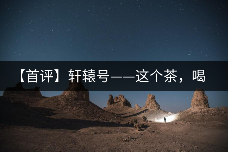 【首評(píng)】軒轅號(hào)——這個(gè)茶，喝的就是優(yōu)秀的綜合感受