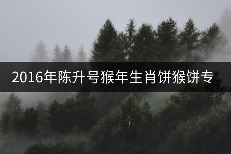 2016年陳升號猴年生肖餅猴餅專業(yè)品評 2016年陳升號猴年生肖餅猴餅專業(yè)品評