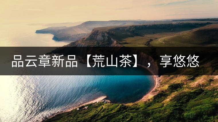 品云章新品【荒山茶】，享悠悠山野韻味