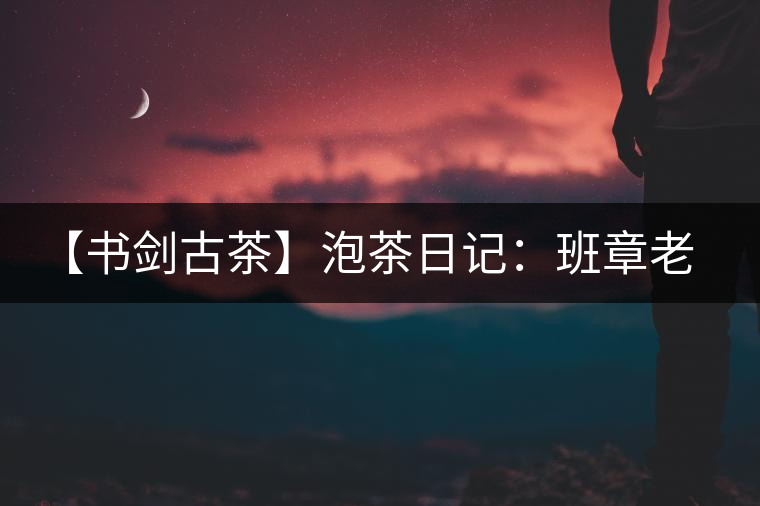 【書劍古茶】泡茶日記：班章老寨，你知多少？