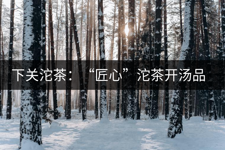 下關(guān)沱茶：“匠心”沱茶開湯品鑒——世界再嘈雜，內(nèi)心總安靜