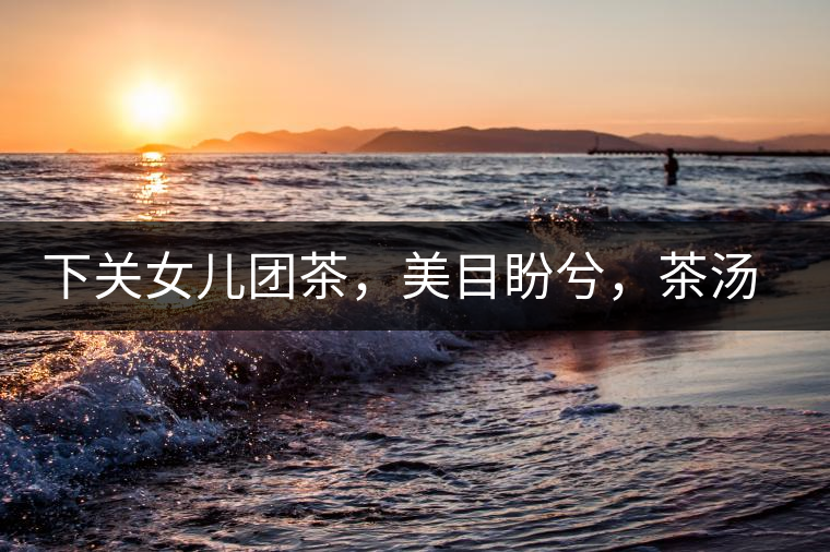 下關(guān)女兒團(tuán)茶，美目盼兮，茶湯里盡是柔情