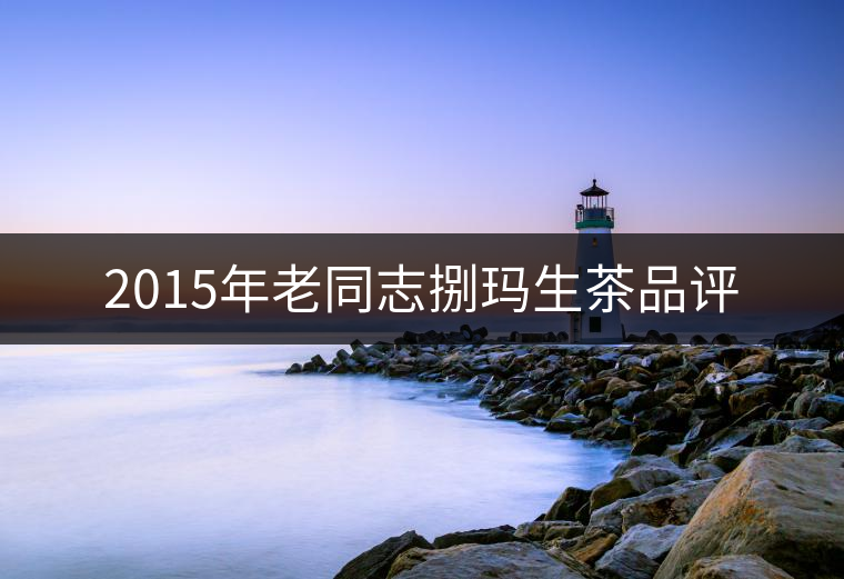 2015年老同志捌瑪生茶品評(píng) 2015年老同志捌瑪生茶品評(píng)