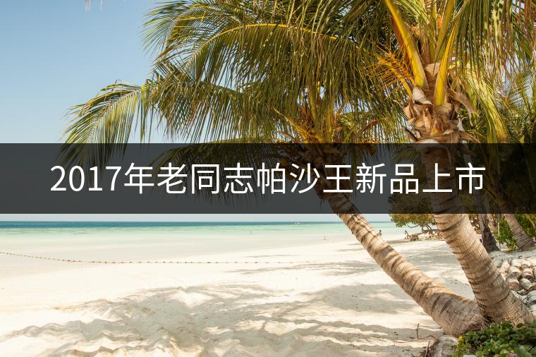 2017年老同志帕沙王新品上市 2017年老同志帕沙王新品上市