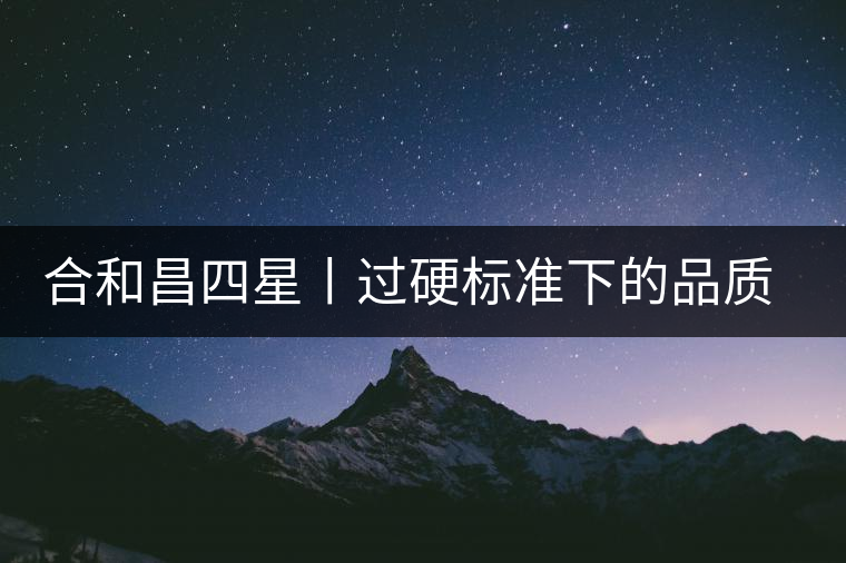 合和昌四星丨過硬標(biāo)準(zhǔn)下的品質(zhì)，才值得時(shí)間沉淀！