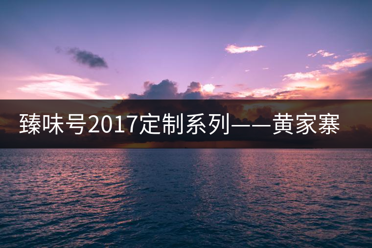 臻味號(hào)2017定制系列——黃家寨 現(xiàn)已上市 臻味號(hào)2017定制系列——黃家寨 現(xiàn)已上市