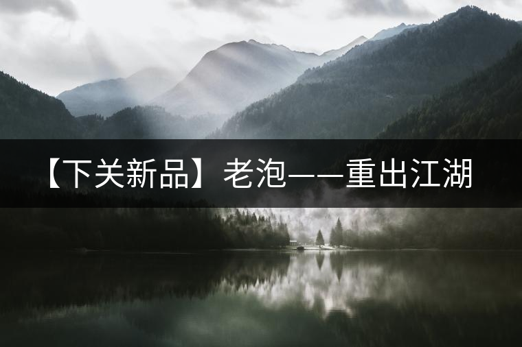 【下關(guān)新品】老泡——重出江湖 【下關(guān)新品】老泡——重出江湖