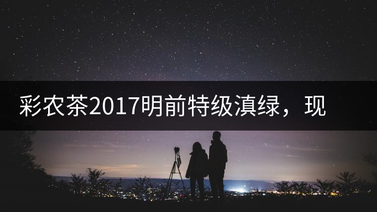 彩農茶2017明前特級滇綠，現開始接受預訂