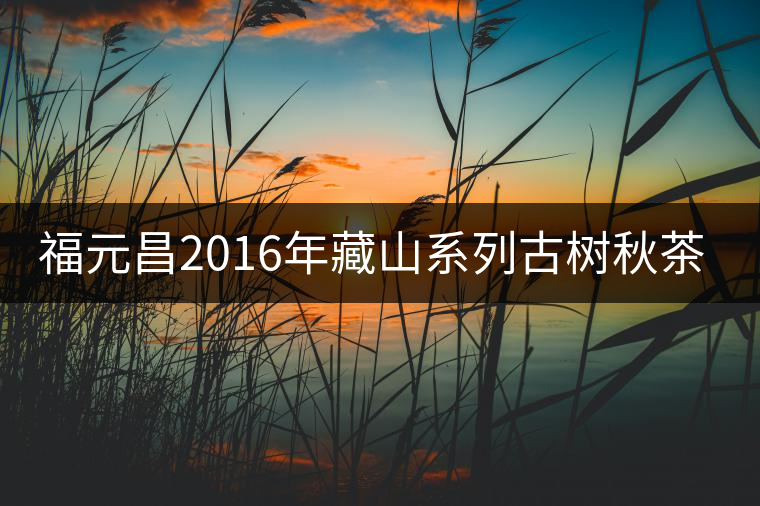 福元昌2016年藏山系列古樹(shù)秋茶全部上市！
