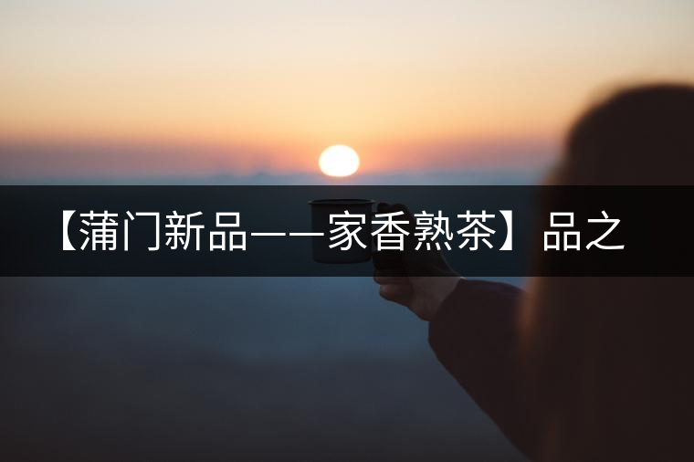 【蒲門新品——家香熟茶】品之，是家的味道，存之，是家的思念