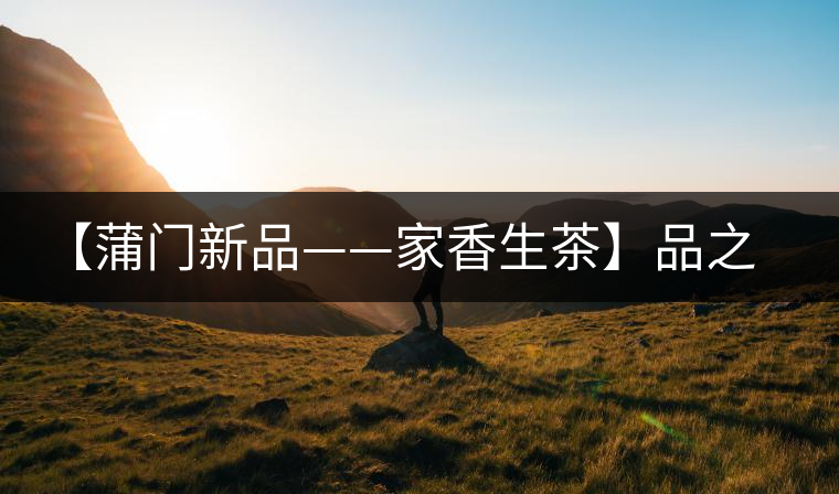 【蒲門新品——家香生茶】品之，是家的味道，存之，是家的思念