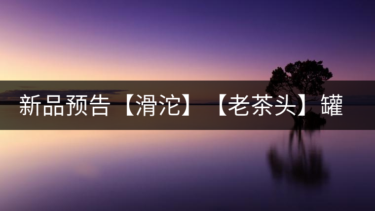 新品預告【滑沱】【老茶頭】罐裝熟茶