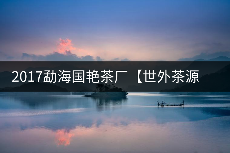 2017勐海國艷茶廠【世外茶源】古樹青餅，限量震撼上市！
