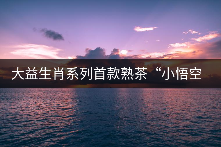 大益生肖系列首款熟茶“小悟空”春暖上市 大益生肖系列首款熟茶“小悟空”春暖上市