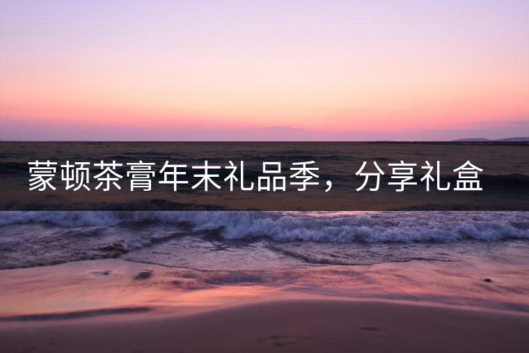 蒙頓茶膏年末禮品季，分享禮盒套裝優(yōu)惠上市！