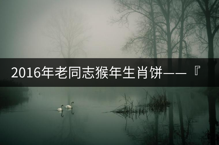 2016年老同志猴年生肖餅——『七十二變』即將上市！