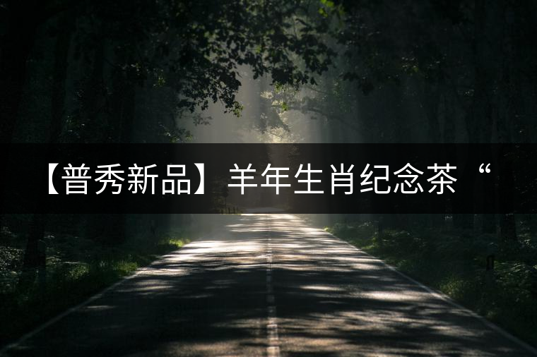 【普秀新品】羊年生肖紀(jì)念茶“金羊載耀”耀世登場(chǎng) 【普秀新品】羊年生肖紀(jì)念茶“金羊載耀”耀世登場(chǎng)