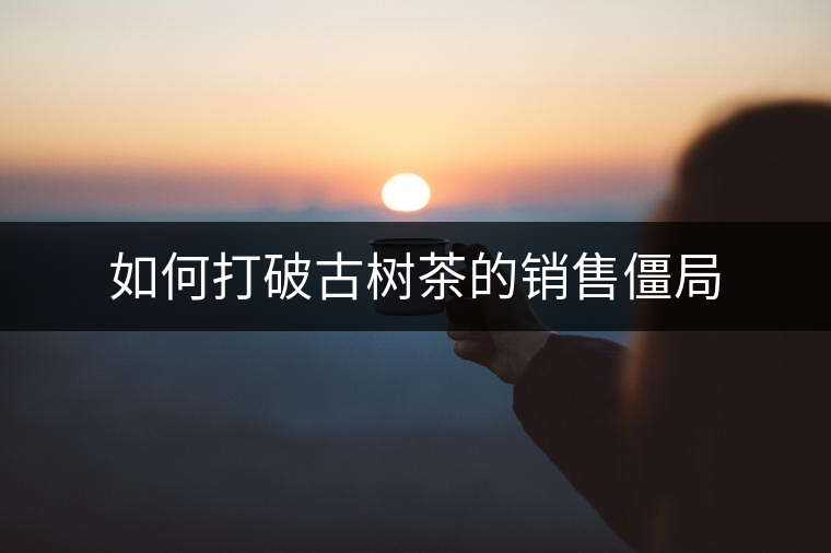 如何打破古樹(shù)茶的銷(xiāo)售僵局 如何打破古樹(shù)茶的銷(xiāo)售僵局
