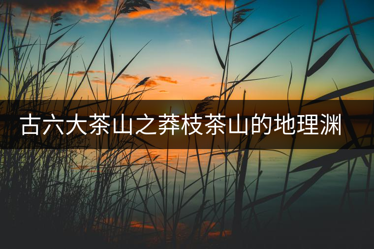 古六大茶山之莽枝茶山的地理淵源 古六大茶山之莽枝茶山的地理淵源