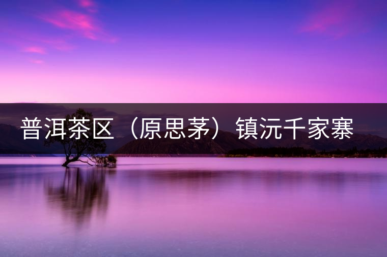 普洱茶區(qū)(原思茅)鎮(zhèn)沅千家寨古樹(shù)茶 普洱茶區(qū)(原思茅)鎮(zhèn)沅千家寨古樹(shù)茶