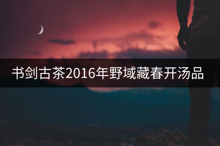 書劍古茶2016年野域藏春開湯品鑒！