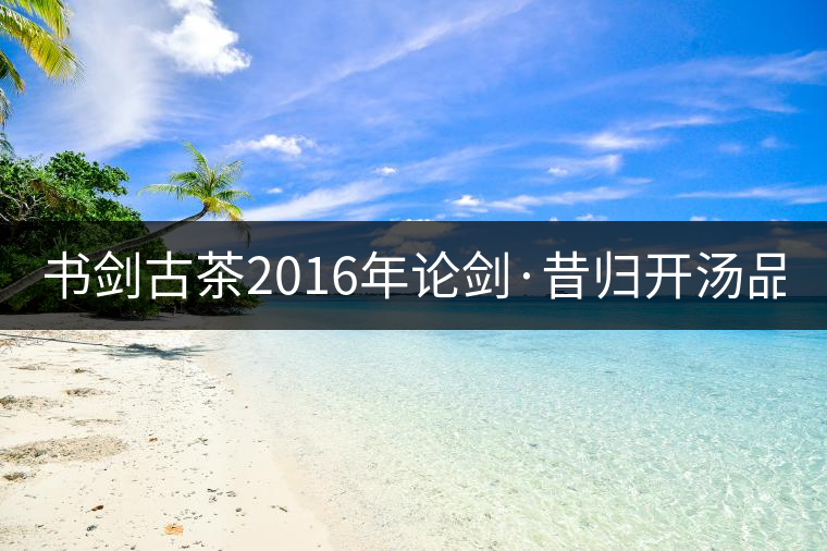 書劍古茶2016年論劍·昔歸開湯品鑒！