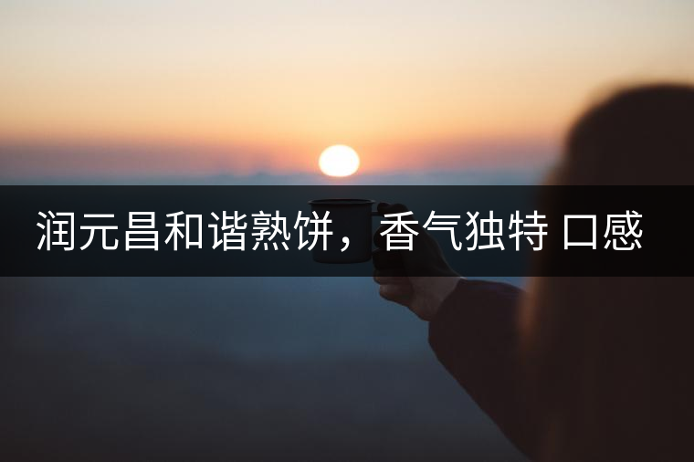 潤(rùn)元昌和諧熟餅，香氣獨(dú)特 口感厚實(shí)