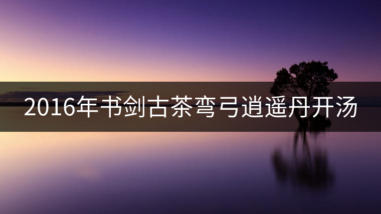 2016年書劍古茶彎弓逍遙丹開湯 2016年書劍古茶彎弓逍遙丹開湯