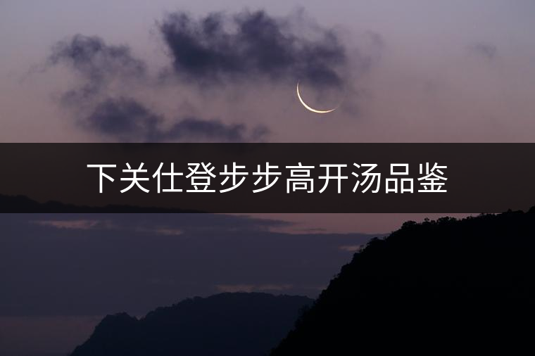 下關(guān)仕登步步高開(kāi)湯品鑒 下關(guān)仕登步步高開(kāi)湯品鑒