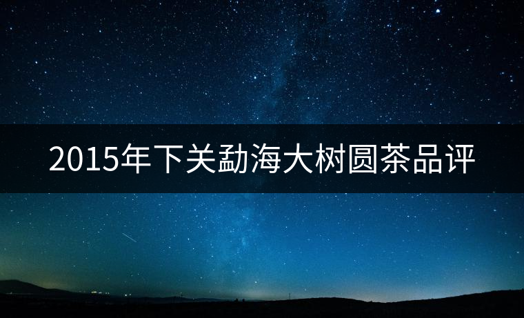 2015年下關(guān)勐海大樹圓茶品評 2015年下關(guān)勐海大樹圓茶品評