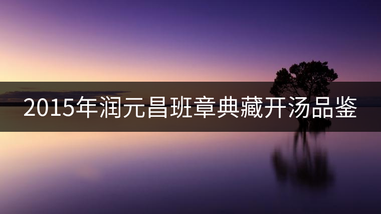 2015年潤元昌班章典藏開湯品鑒 2015年潤元昌班章典藏開湯品鑒