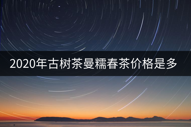 2020年古樹茶曼糯春茶價(jià)格是多少? 2020年古樹茶曼糯春茶價(jià)格是多少?