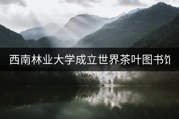 西南林業(yè)大學成立世界茶葉圖書館 打造特色文化空間 西南林業(yè)大學成立世界茶葉圖書館 打造特色文化空間