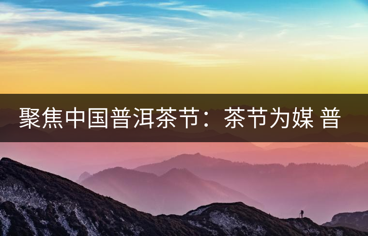 聚焦中國(guó)普洱茶節(jié)：茶節(jié)為媒 普洱啟航