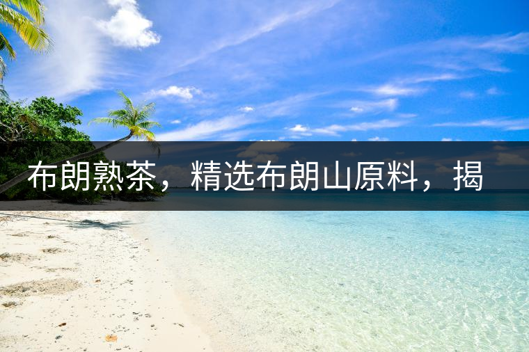 布朗熟茶，精選布朗山原料，揭秘布朗寨好茶之道