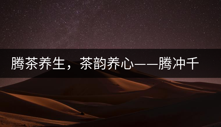 騰茶養(yǎng)生，茶韻養(yǎng)心——騰沖千年茶山茶馬古道
