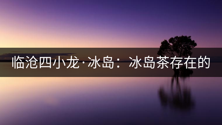 臨滄四小龍·冰島：冰島茶存在的危機！