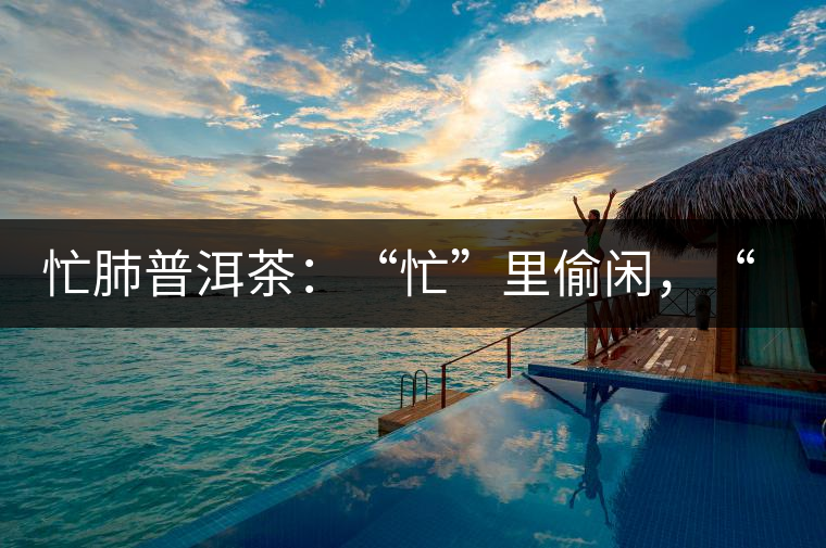 忙肺普洱茶：“忙”里偷閑，“肺”寧?kù)o無(wú)以致遠(yuǎn)！