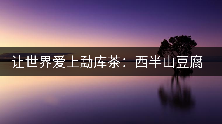 讓世界愛(ài)上勐庫(kù)茶:西半山豆腐寨 讓世界愛(ài)上勐庫(kù)茶:西半山豆腐寨