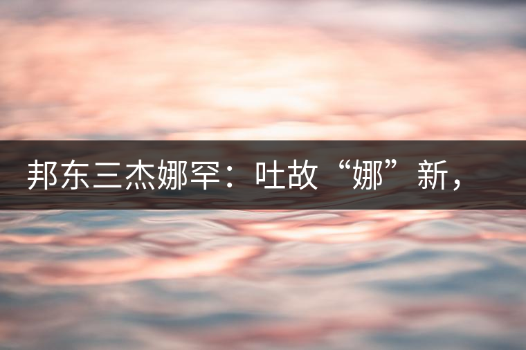 邦東三杰娜罕：吐故“娜”新，震“罕”人心