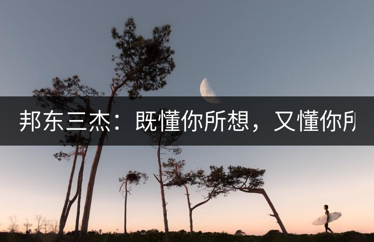 邦東三杰：既懂你所想，又懂你所需！