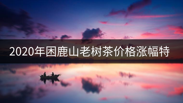 2020年困鹿山老樹(shù)茶價(jià)格漲幅特點(diǎn)