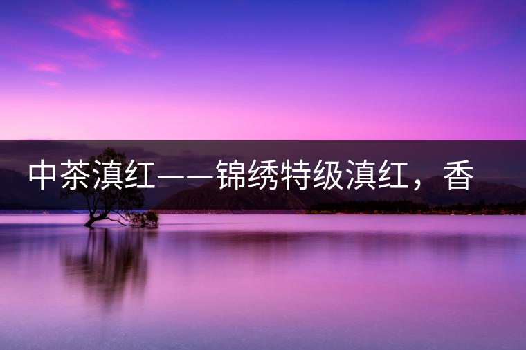 中茶滇紅——錦繡特級滇紅，香甜高揚滋味鮮爽