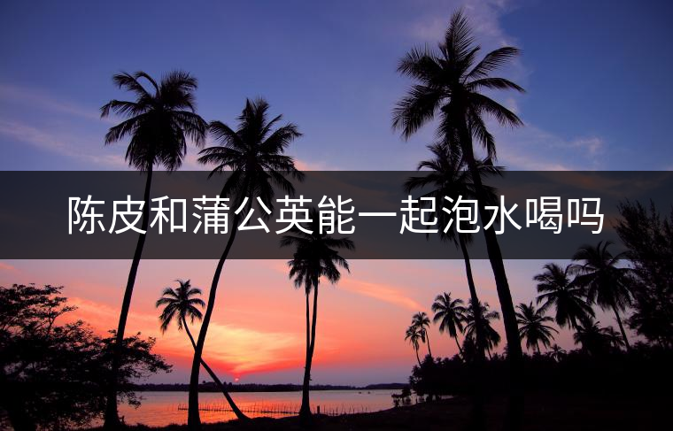 陳皮和蒲公英能一起泡水喝嗎