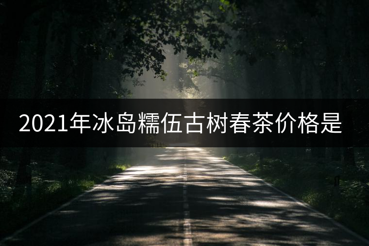 2021年冰島糯伍古樹春茶價(jià)格是多少？