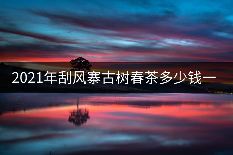 2021年刮風(fēng)寨古樹(shù)春茶多少錢(qián)一公斤？