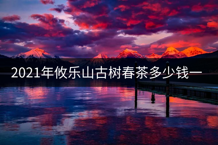 2021年攸樂(lè)山古樹(shù)春茶多少錢(qián)一公斤？