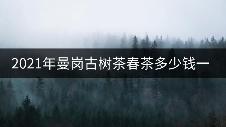 2021年曼崗古樹茶春茶多少錢一公斤？